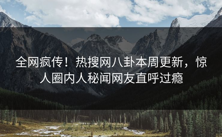 全网疯传！热搜网八卦本周更新，惊人圈内人秘闻网友直呼过瘾