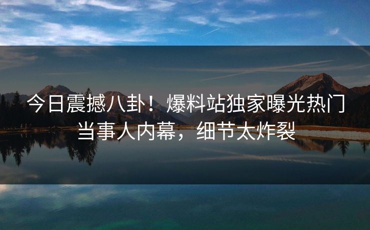 今日震撼八卦！爆料站独家曝光热门当事人内幕，细节太炸裂