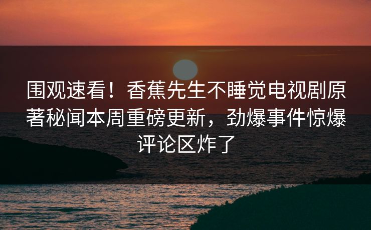 围观速看！香蕉先生不睡觉电视剧原著秘闻本周重磅更新，劲爆事件惊爆评论区炸了  第1张