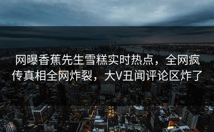 网曝香蕉先生雪糕实时热点，全网疯传真相全网炸裂，大V丑闻评论区炸了  第1张