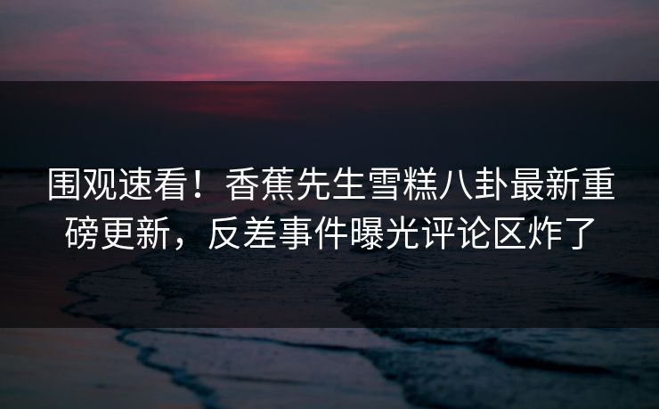 围观速看！香蕉先生雪糕八卦最新重磅更新，反差事件曝光评论区炸了  第1张