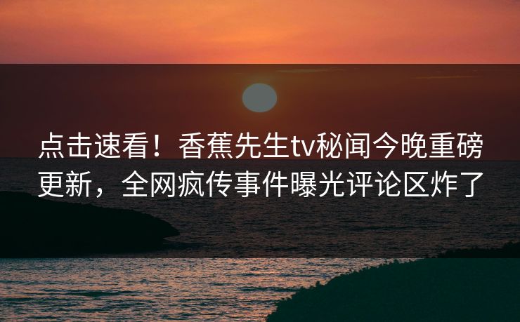点击速看！香蕉先生tv秘闻今晚重磅更新，全网疯传事件曝光评论区炸了