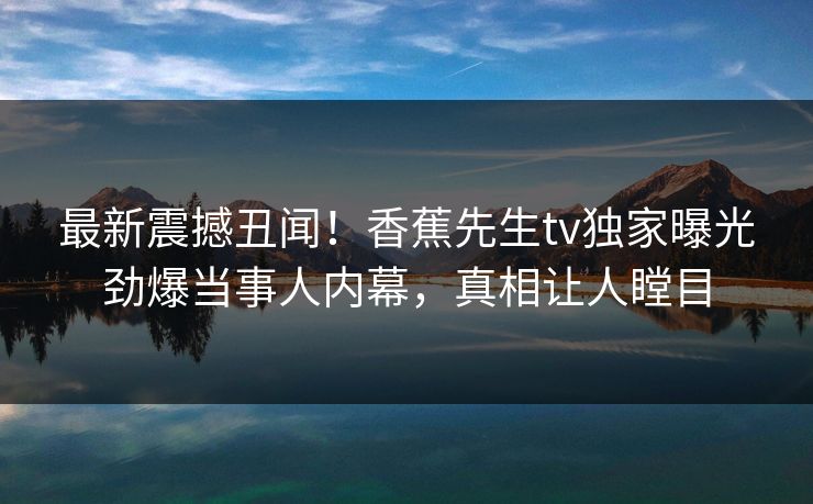 最新震撼丑闻！香蕉先生tv独家曝光劲爆当事人内幕，真相让人瞠目  第1张