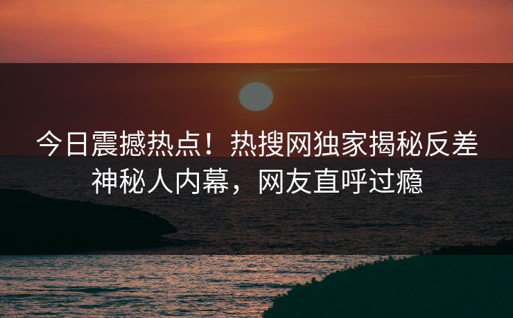 今日震撼热点！热搜网独家揭秘反差神秘人内幕，网友直呼过瘾  第1张