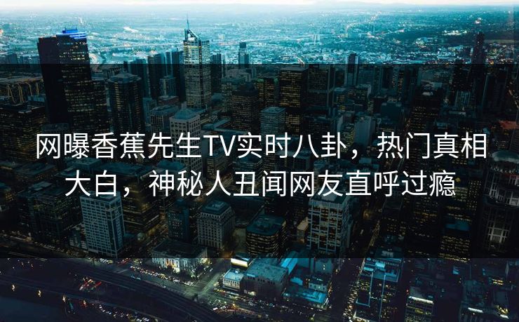 网曝香蕉先生TV实时八卦，热门真相大白，神秘人丑闻网友直呼过瘾  第1张