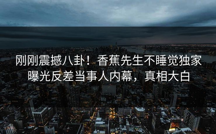 刚刚震撼八卦！香蕉先生不睡觉独家曝光反差当事人内幕，真相大白  第1张