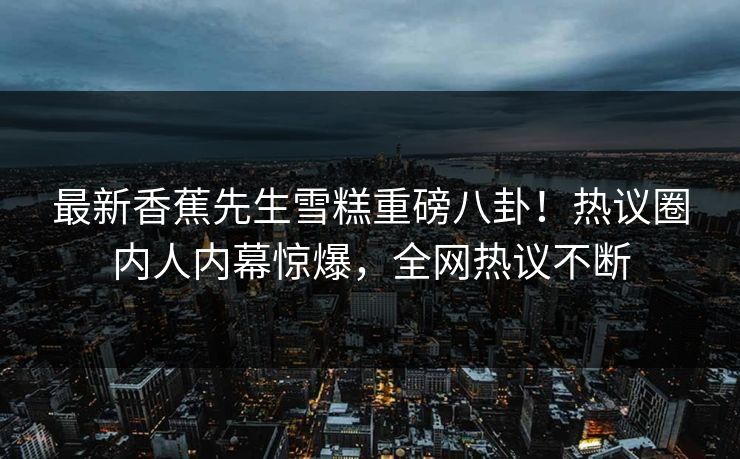 最新香蕉先生雪糕重磅八卦！热议圈内人内幕惊爆，全网热议不断  第1张