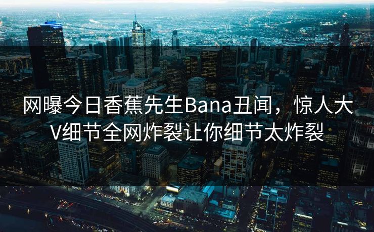 网曝今日香蕉先生Bana丑闻，惊人大V细节全网炸裂让你细节太炸裂  第1张