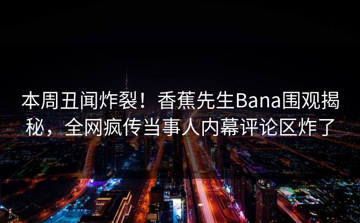 本周丑闻炸裂！香蕉先生Bana围观揭秘，全网疯传当事人内幕评论区炸了  第1张