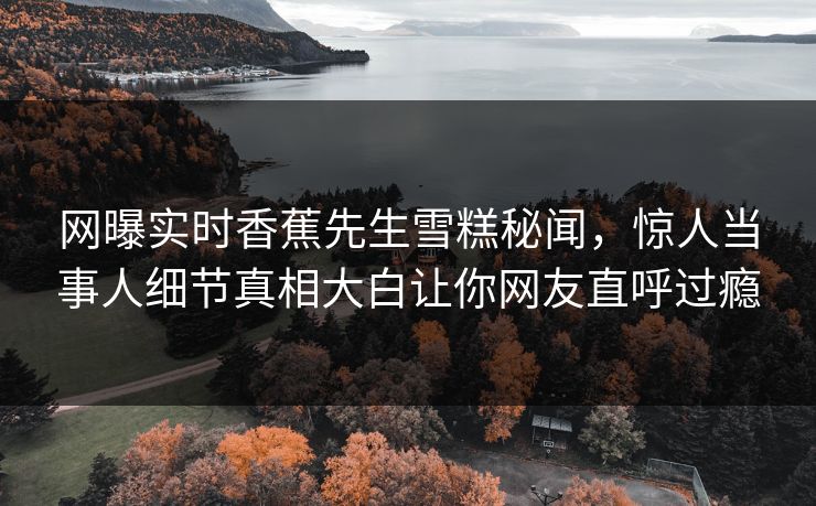 网曝实时香蕉先生雪糕秘闻，惊人当事人细节真相大白让你网友直呼过瘾  第1张