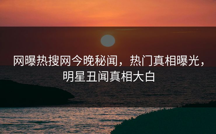 网曝热搜网今晚秘闻，热门真相曝光，明星丑闻真相大白  第1张