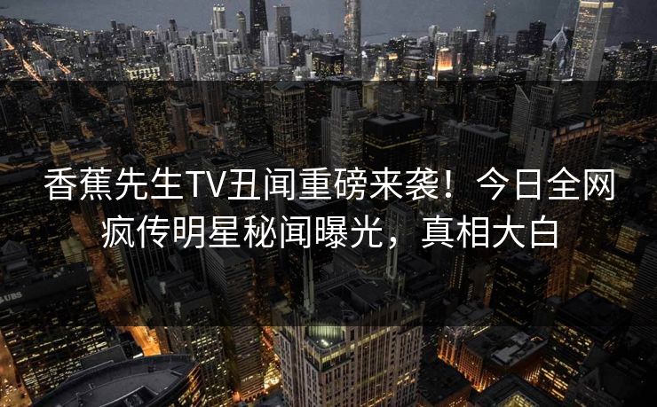 香蕉先生TV丑闻重磅来袭！今日全网疯传明星秘闻曝光，真相大白  第1张