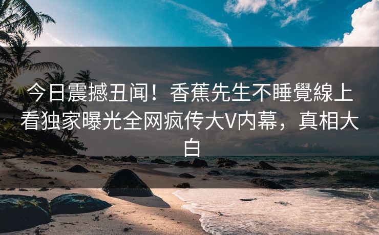 今日震撼丑闻！香蕉先生不睡覺線上看独家曝光全网疯传大V内幕，真相大白  第1张