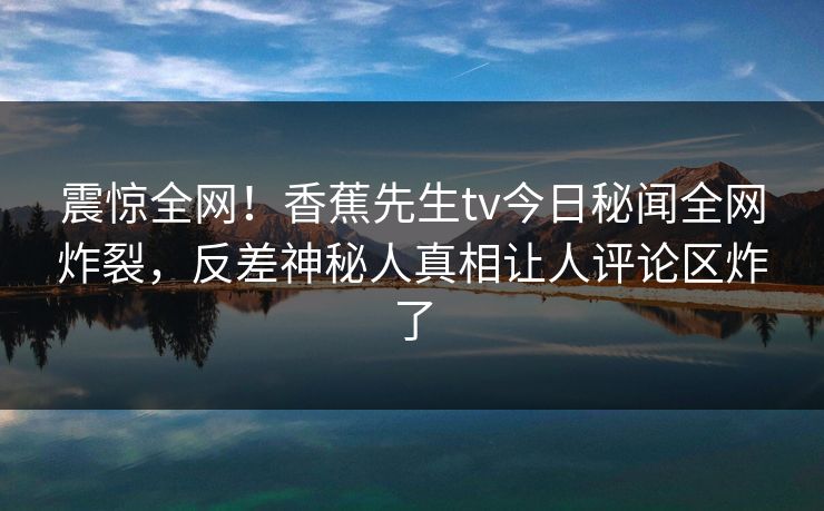 震惊全网！香蕉先生tv今日秘闻全网炸裂，反差神秘人真相让人评论区炸了  第1张