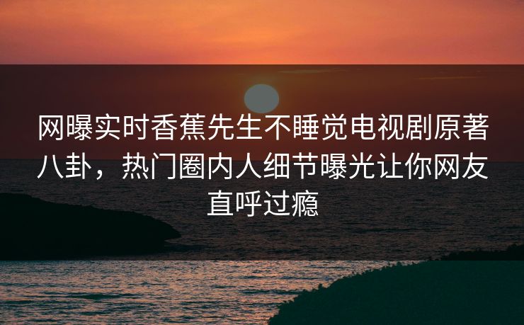 网曝实时香蕉先生不睡觉电视剧原著八卦，热门圈内人细节曝光让你网友直呼过瘾