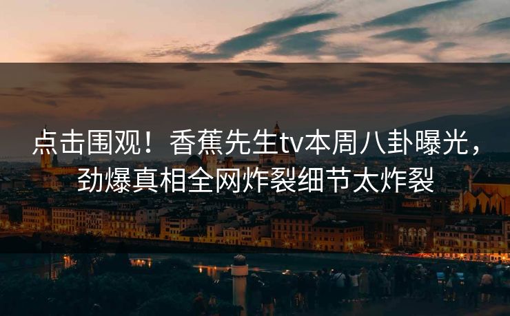点击围观！香蕉先生tv本周八卦曝光，劲爆真相全网炸裂细节太炸裂  第1张