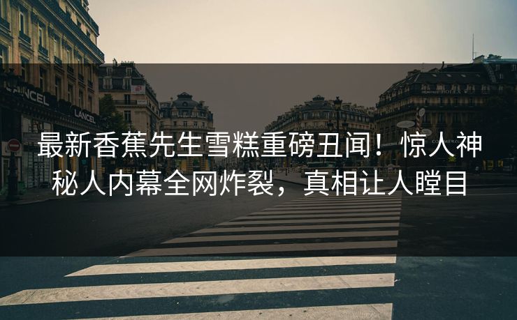 最新香蕉先生雪糕重磅丑闻！惊人神秘人内幕全网炸裂，真相让人瞠目  第1张