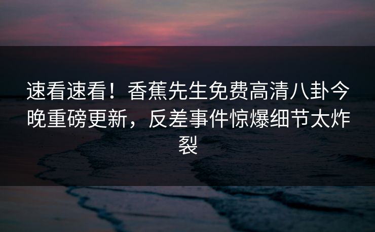 速看速看！香蕉先生免费高清八卦今晚重磅更新，反差事件惊爆细节太炸裂  第1张