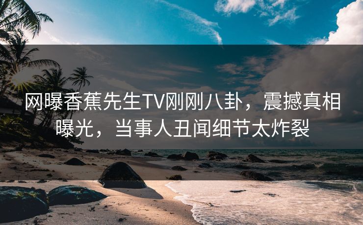 网曝香蕉先生TV刚刚八卦，震撼真相曝光，当事人丑闻细节太炸裂  第1张