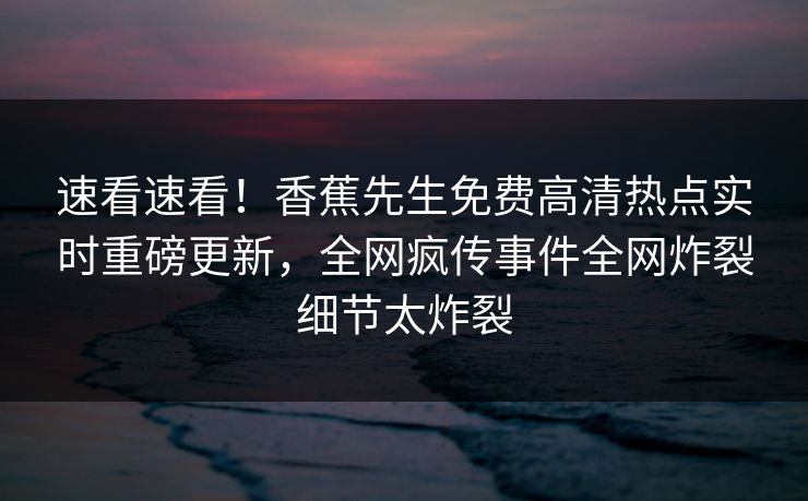 速看速看！香蕉先生免费高清热点实时重磅更新，全网疯传事件全网炸裂细节太炸裂  第1张