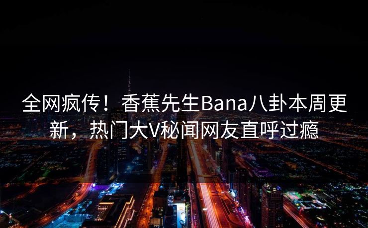 全网疯传！香蕉先生Bana八卦本周更新，热门大V秘闻网友直呼过瘾  第1张