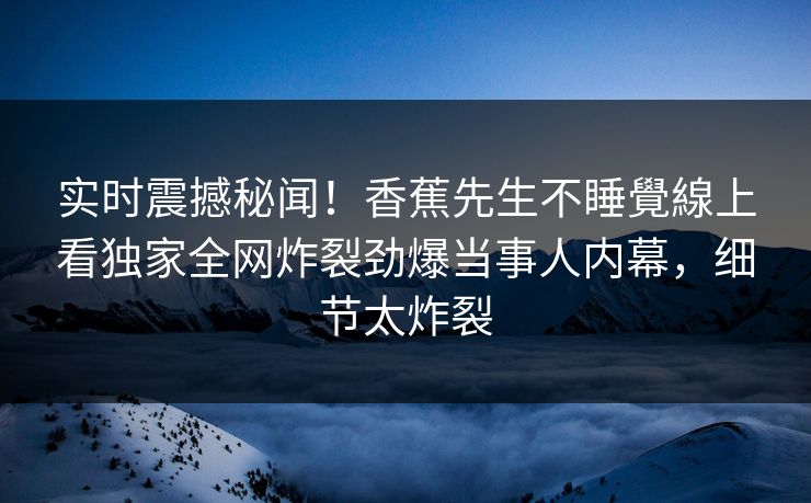 实时震撼秘闻！香蕉先生不睡覺線上看独家全网炸裂劲爆当事人内幕，细节太炸裂  第1张