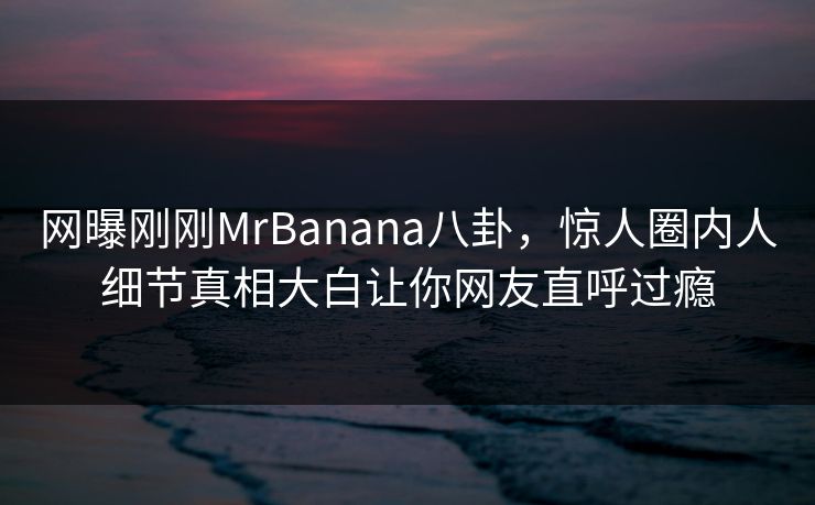 网曝刚刚MrBanana八卦，惊人圈内人细节真相大白让你网友直呼过瘾