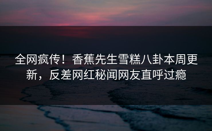 全网疯传！香蕉先生雪糕八卦本周更新，反差网红秘闻网友直呼过瘾  第1张