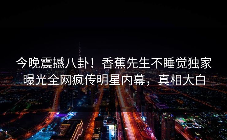 今晚震撼八卦！香蕉先生不睡觉独家曝光全网疯传明星内幕，真相大白  第1张