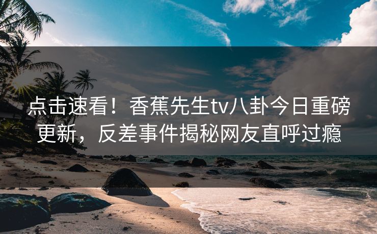 点击速看！香蕉先生tv八卦今日重磅更新，反差事件揭秘网友直呼过瘾  第1张