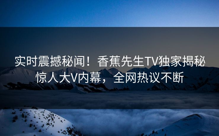 实时震撼秘闻！香蕉先生TV独家揭秘惊人大V内幕，全网热议不断  第1张