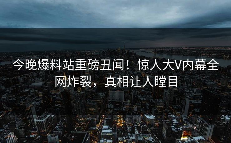 今晚爆料站重磅丑闻！惊人大V内幕全网炸裂，真相让人瞠目  第1张