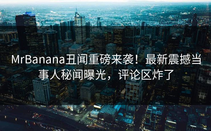 MrBanana丑闻重磅来袭！最新震撼当事人秘闻曝光，评论区炸了  第1张