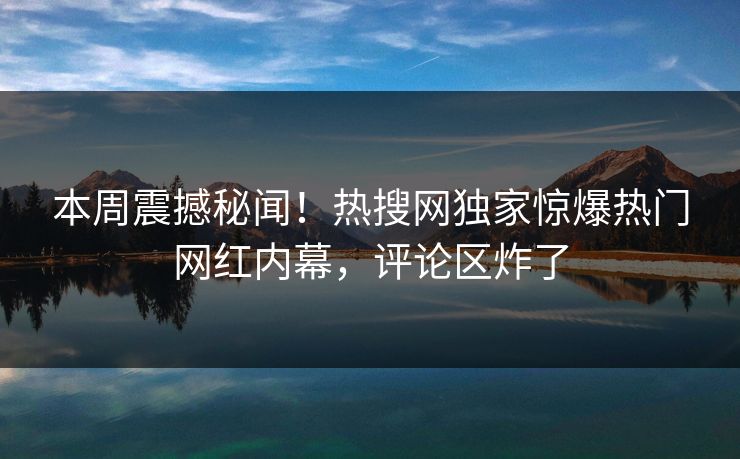 本周震撼秘闻！热搜网独家惊爆热门网红内幕，评论区炸了