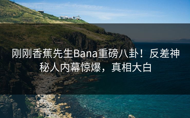 刚刚香蕉先生Bana重磅八卦！反差神秘人内幕惊爆，真相大白