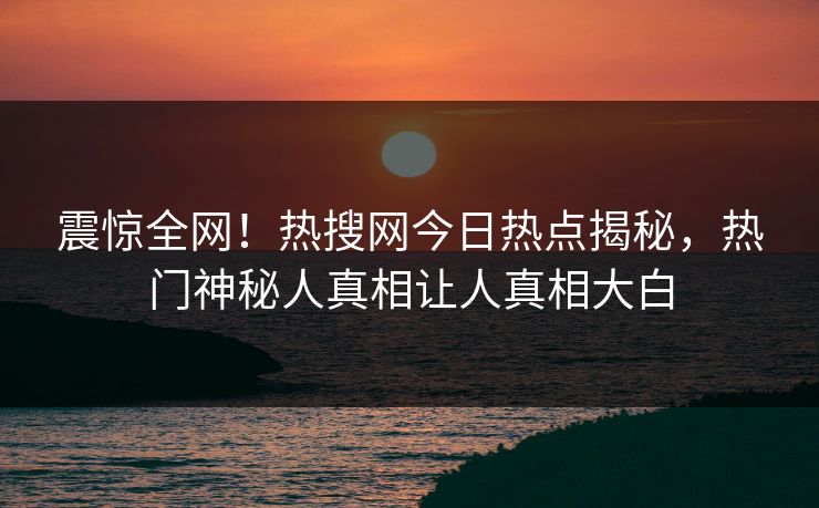 震惊全网！热搜网今日热点揭秘，热门神秘人真相让人真相大白
