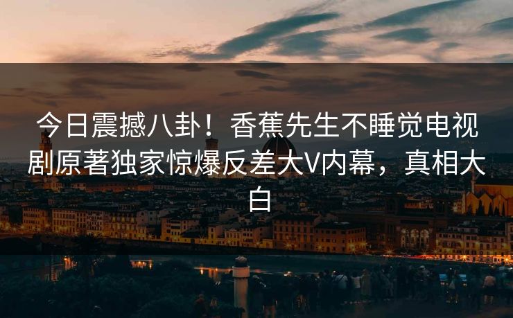 今日震撼八卦！香蕉先生不睡觉电视剧原著独家惊爆反差大V内幕，真相大白