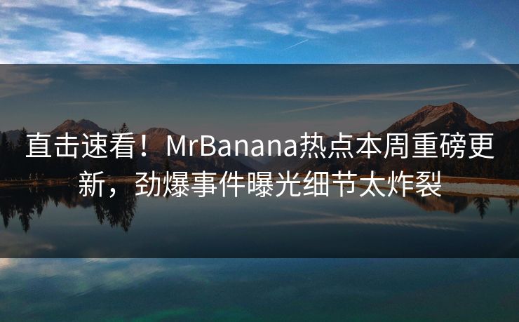 直击速看！MrBanana热点本周重磅更新，劲爆事件曝光细节太炸裂
