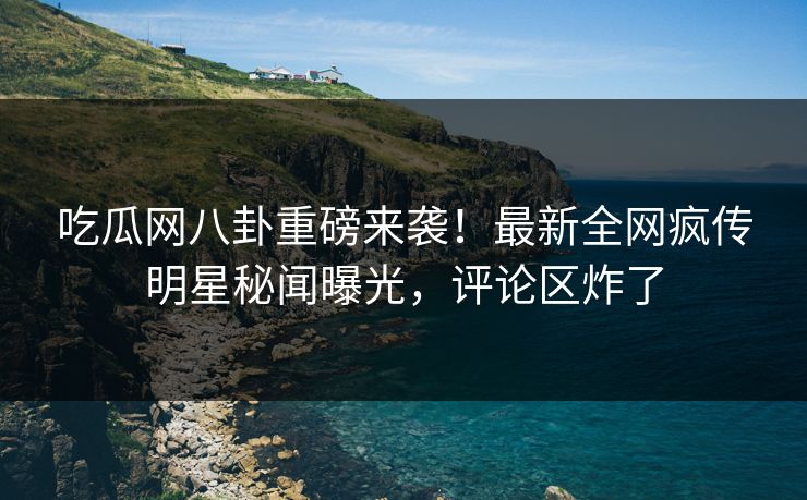 吃瓜网八卦重磅来袭！最新全网疯传明星秘闻曝光，评论区炸了