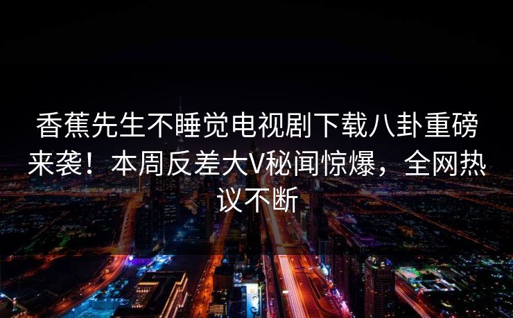香蕉先生不睡觉电视剧下载八卦重磅来袭！本周反差大V秘闻惊爆，全网热议不断