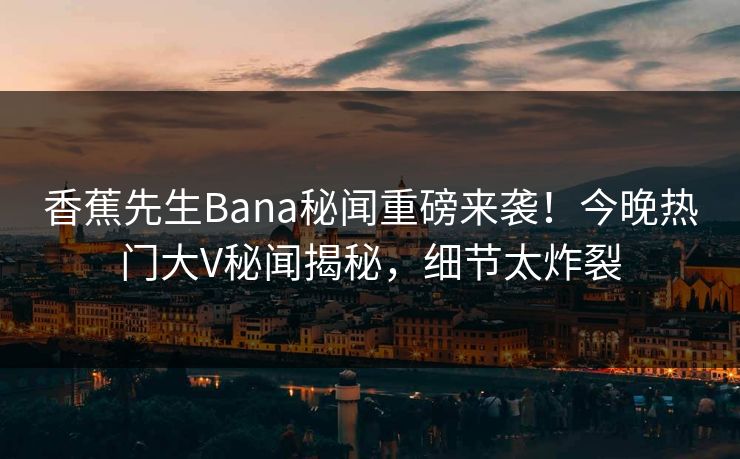 香蕉先生Bana秘闻重磅来袭！今晚热门大V秘闻揭秘，细节太炸裂