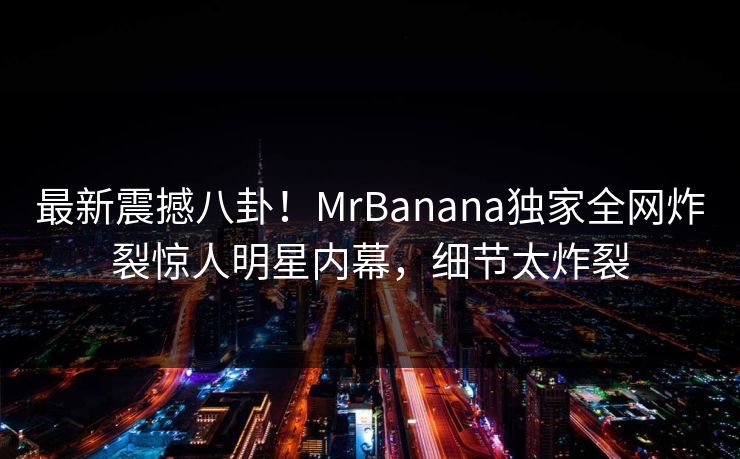 最新震撼八卦！MrBanana独家全网炸裂惊人明星内幕，细节太炸裂