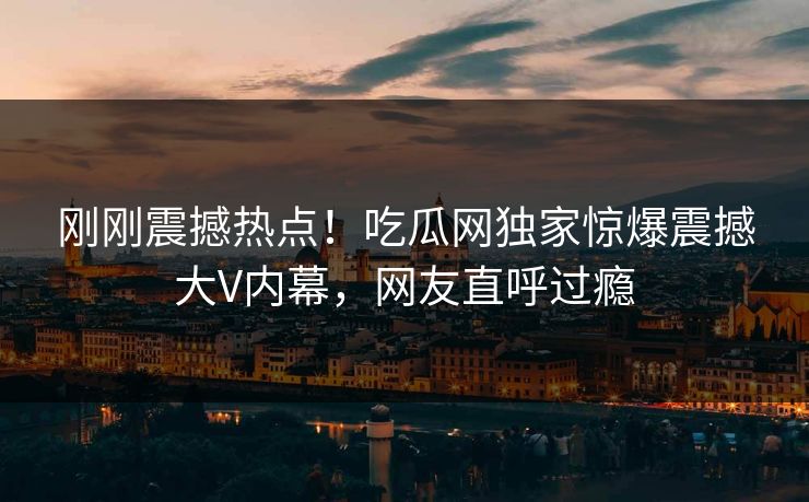 刚刚震撼热点！吃瓜网独家惊爆震撼大V内幕，网友直呼过瘾