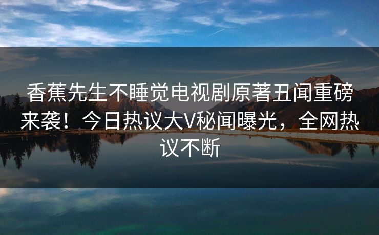 香蕉先生不睡觉电视剧原著丑闻重磅来袭！今日热议大V秘闻曝光，全网热议不断