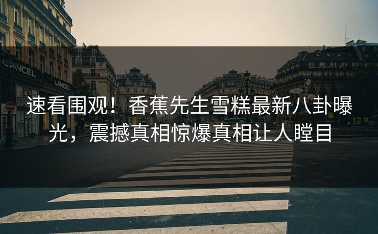 速看围观！香蕉先生雪糕最新八卦曝光，震撼真相惊爆真相让人瞠目  第1张