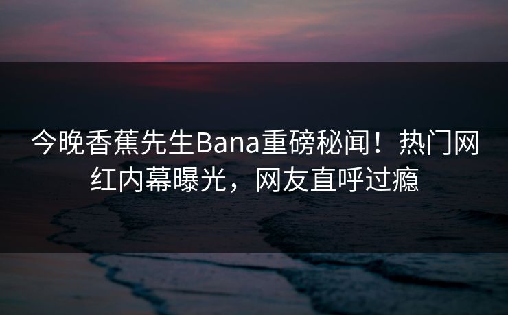 今晚香蕉先生Bana重磅秘闻！热门网红内幕曝光，网友直呼过瘾