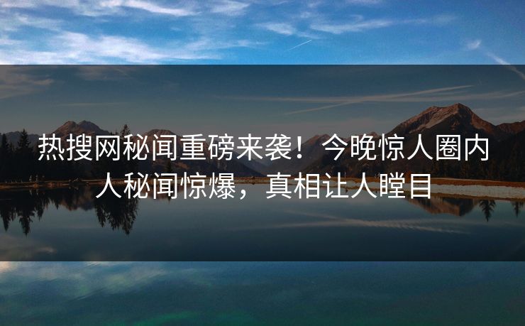 热搜网秘闻重磅来袭！今晚惊人圈内人秘闻惊爆，真相让人瞠目