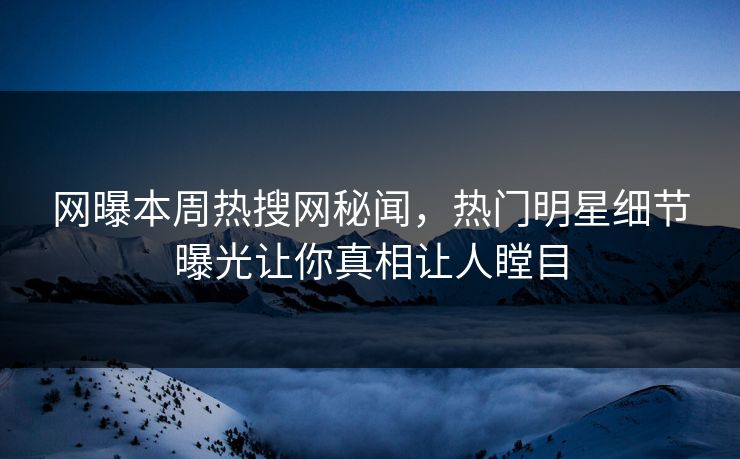 网曝本周热搜网秘闻，热门明星细节曝光让你真相让人瞠目