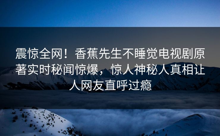 震惊全网！香蕉先生不睡觉电视剧原著实时秘闻惊爆，惊人神秘人真相让人网友直呼过瘾  第1张