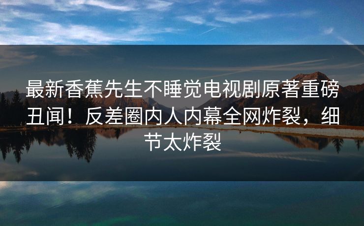 最新香蕉先生不睡觉电视剧原著重磅丑闻！反差圈内人内幕全网炸裂，细节太炸裂